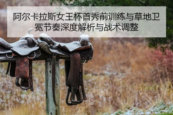 阿尔卡拉斯女王杯首秀前训练与草地卫冕节奏深度解析与战术调整